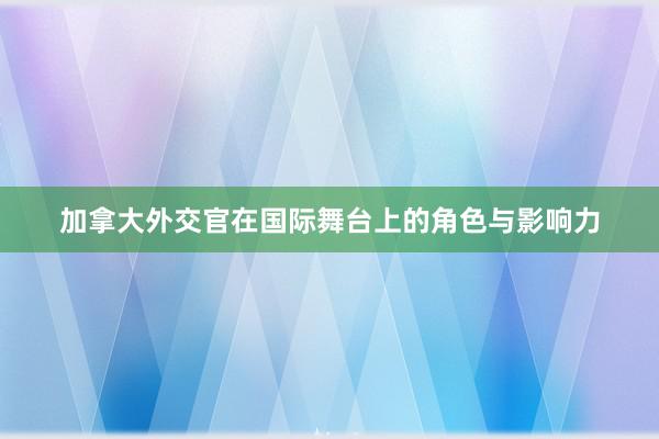 加拿大外交官在国际舞台上的角色与影响力